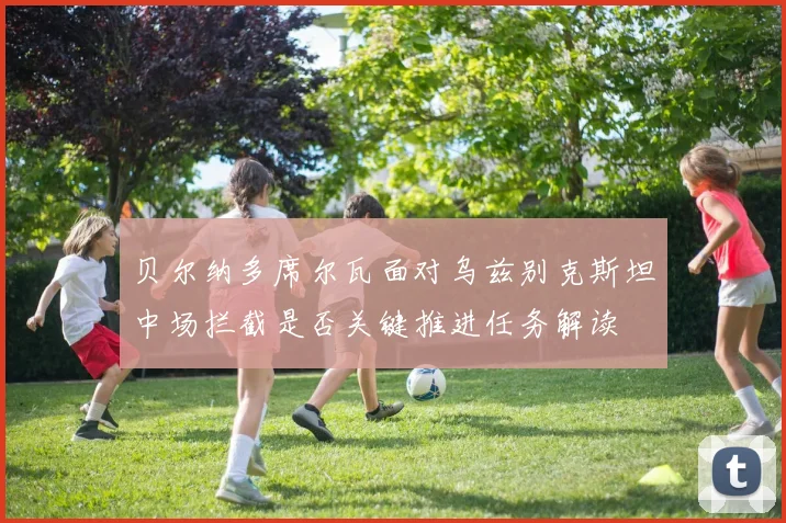 贝尔纳多席尔瓦面对乌兹别克斯坦中场拦截是否关键推进任务解读