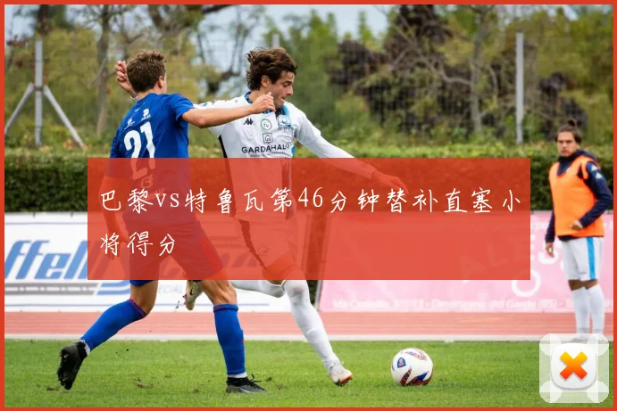 巴黎vs特鲁瓦第46分钟替补直塞小将得分