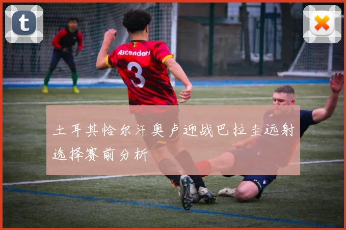 土耳其恰尔汗奥卢迎战巴拉圭远射选择赛前分析
