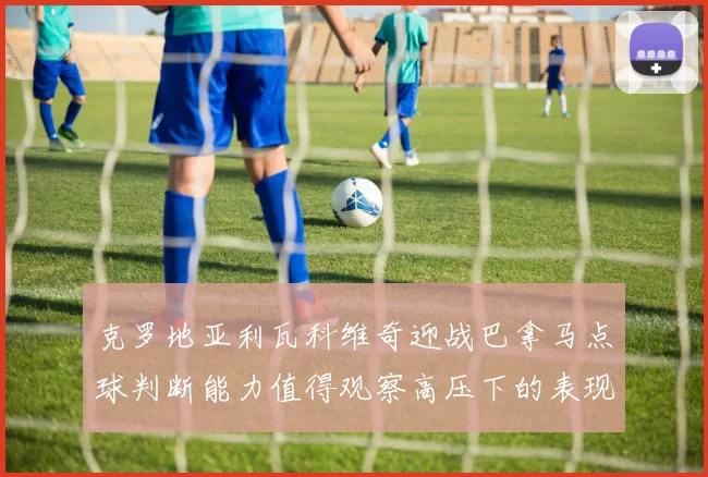 克罗地亚利瓦科维奇迎战巴拿马点球判断能力值得观察高压下的表现