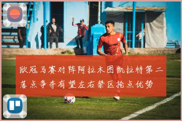 欧冠马赛对阵阿拉木图凯拉特第二落点争夺有望左右禁区抢点优势