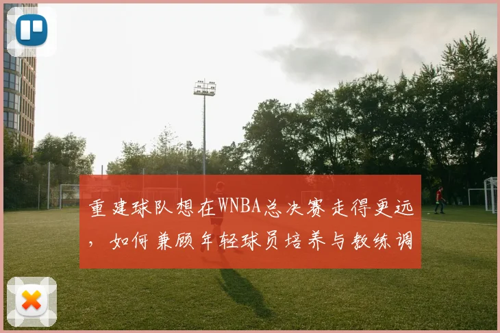 重建球队想在WNBA总决赛走得更远,如何兼顾年轻球员培养与教练调整