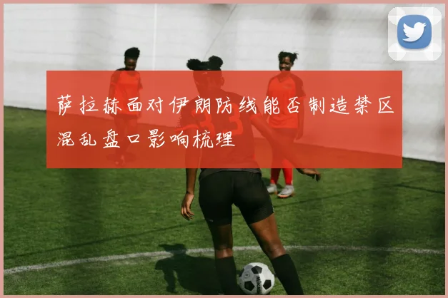 萨拉赫面对伊朗防线能否制造禁区混乱盘口影响梳理