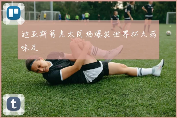 迪亚斯蒋光太同场爆发世界杯火药味足