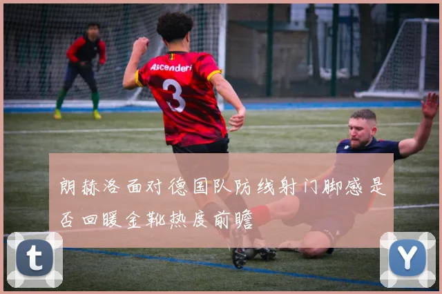 朗赫洛面对德国队防线射门脚感是否回暖金靴热度前瞻