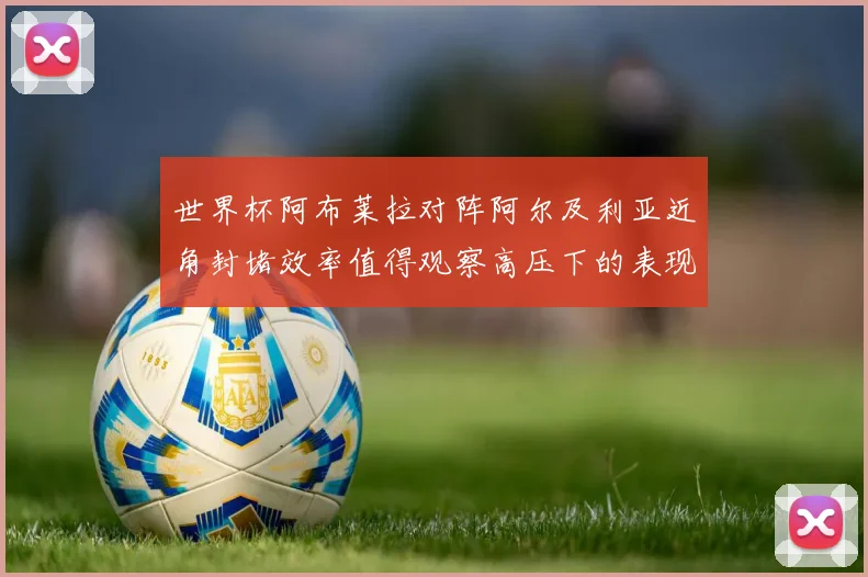 世界杯阿布莱拉对阵阿尔及利亚近角封堵效率值得观察高压下的表现