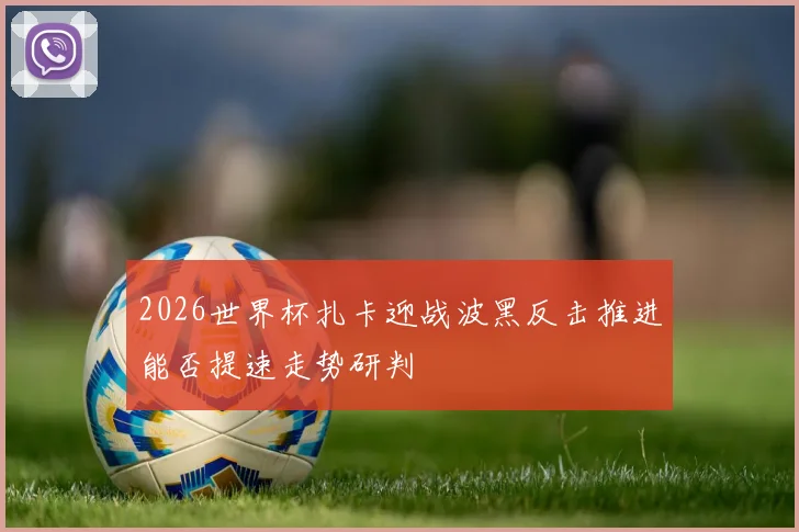 2026世界杯扎卡迎战波黑反击推进能否提速走势研判