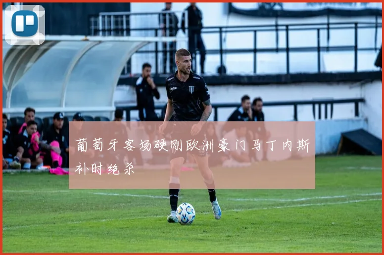 葡萄牙客场硬刚欧洲豪门马丁内斯补时绝杀