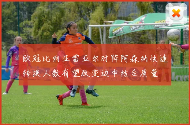 欧冠比利亚雷亚尔对阵阿森纳快速转换人数有望改变边中结合质量