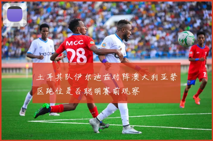 土耳其队伊尔迪兹对阵澳大利亚禁区跑位是否聪明赛前观察