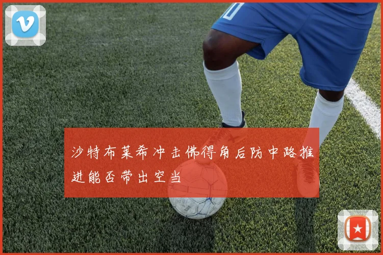 沙特布莱希冲击佛得角后防中路推进能否带出空当