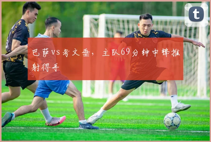 巴萨vs考文垂,主队69分钟中锋推射得手