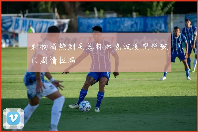 利物浦热刺足总杯加克波凌空斩破门剧情拉满