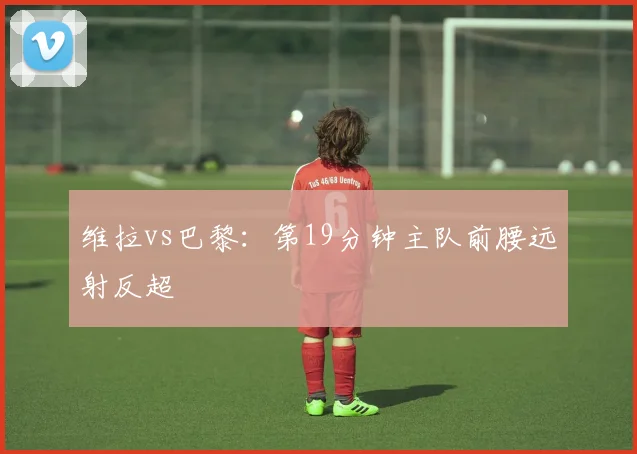 维拉vs巴黎:第19分钟主队前腰远射反超