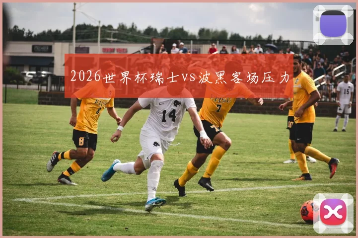 2026世界杯瑞士vs波黑客场压力