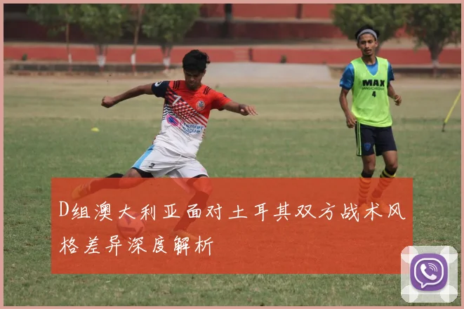 D组澳大利亚面对土耳其双方战术风格差异深度解析