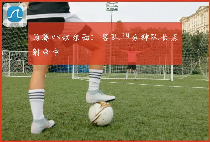 马赛vs切尔西：客队39分钟队长点射命中