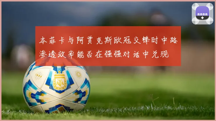 本菲卡与阿贾克斯欧冠交锋时中路渗透效率能否在强强对话中兑现