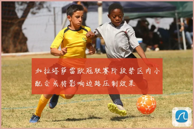 加拉塔萨雷欧冠联赛阶段禁区内小配合或将影响边路压制效果