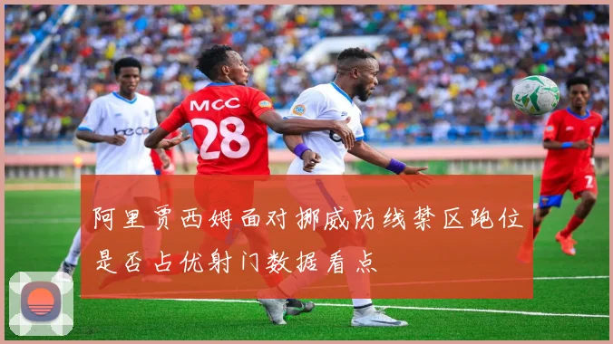 阿里贾西姆面对挪威防线禁区跑位是否占优射门数据看点