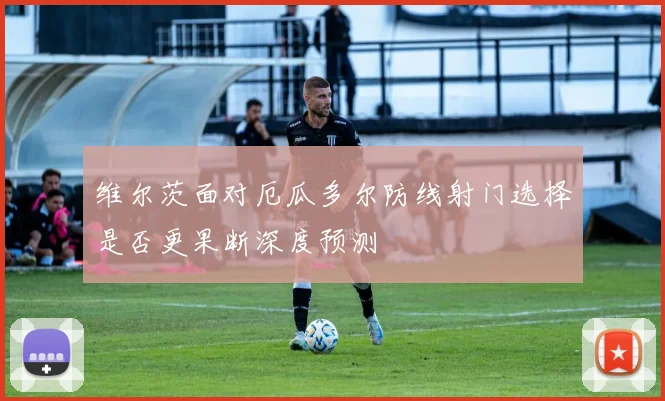维尔茨面对厄瓜多尔防线射门选择是否更果断深度预测