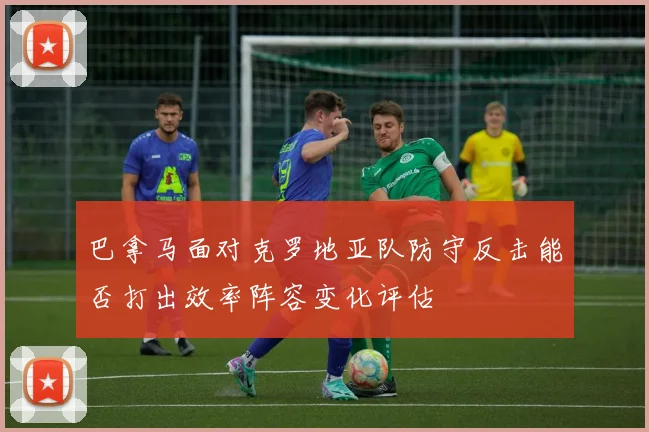 巴拿马面对克罗地亚队防守反击能否打出效率阵容变化评估