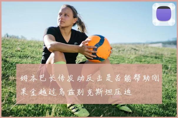 姆本巴长传发动反击是否能帮助刚果金越过乌兹别克斯坦压迫