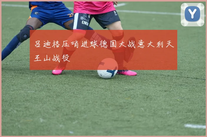 吕迪格压哨进球德国大战意大利天王山战役