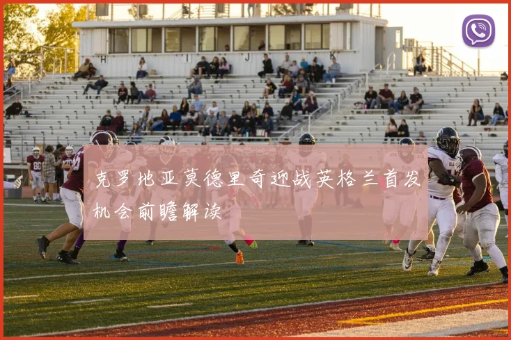 克罗地亚莫德里奇迎战英格兰首发机会前瞻解读