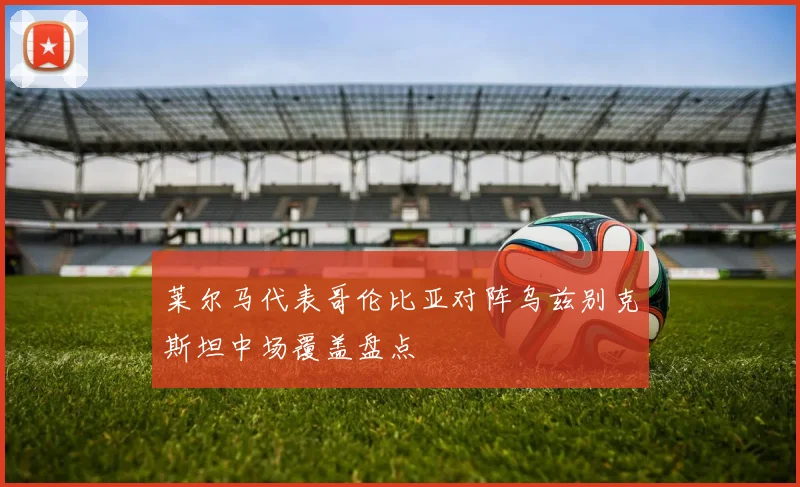 莱尔马代表哥伦比亚对阵乌兹别克斯坦中场覆盖盘点