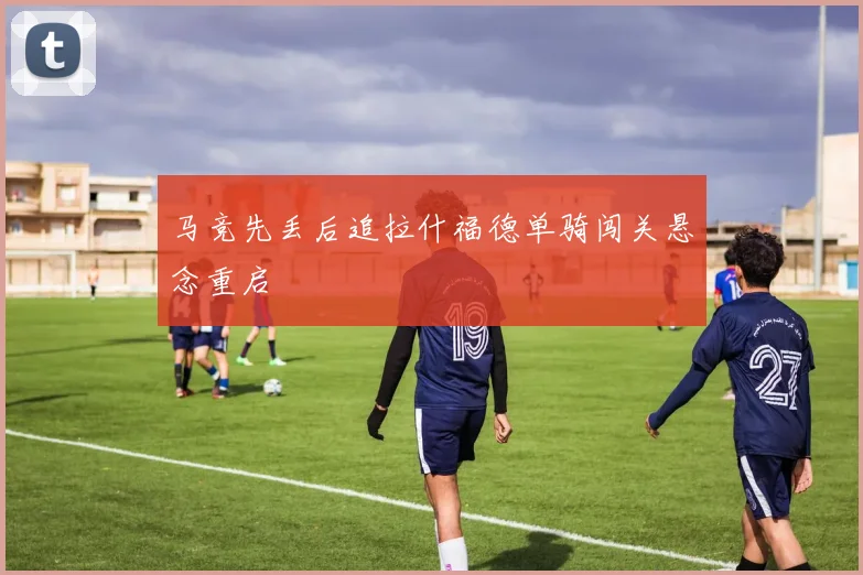 马竞先丢后追拉什福德单骑闯关悬念重启
