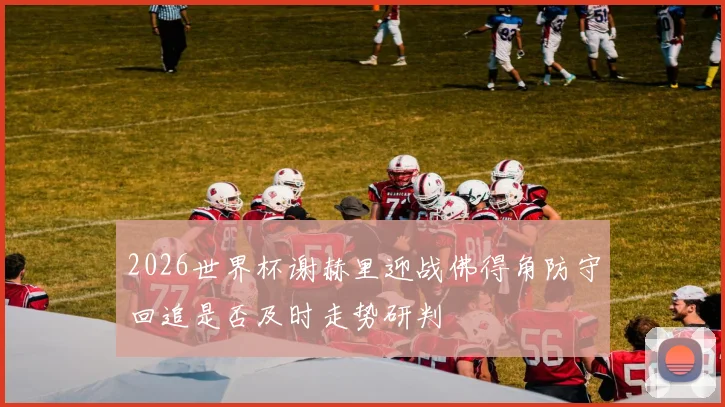 2026世界杯谢赫里迎战佛得角防守回追是否及时走势研判