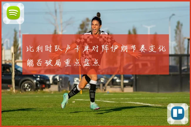 比利时队卢卡库对阵伊朗节奏变化能否破局重点盘点