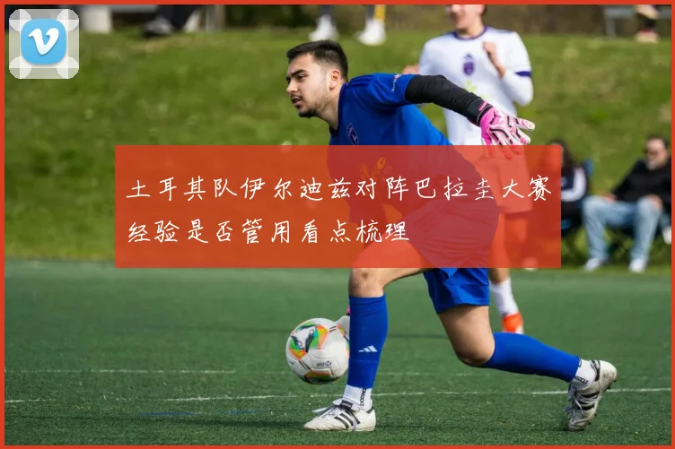 土耳其队伊尔迪兹对阵巴拉圭大赛经验是否管用看点梳理