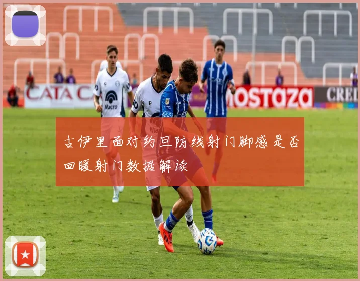 古伊里面对约旦防线射门脚感是否回暖射门数据解读