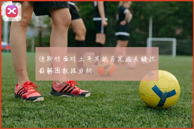 德斯特面对土耳其能否完成关键拦截解围数据分析